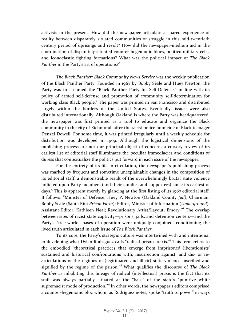 activists in the present. How did the newspaper articulate a shared experience of
reality between disparately situated communities of struggle in this mid-twentieth
century period of uprisings and revolt? How did the newspaper-medium aid in the
coordination of disparately situated counter-hegemonic blocs, politico-military cells,
and iconoclastic fighting formations? What was the political impact of The Black
Panther in the Party's art of operations?®

The Black Panther: Black Community News Service was the weekly publication
of the Black Panther Party. Founded in 1967 by Bobby Seale and Huey Newton, the
Party was first named the “Black Panther Party for Self-Defense,” in line with its
policy of armed self-defense and promotion of community self-determination for
working class Black people.‘ The paper was printed in San Francisco and distributed
largely within the borders of the United States. Eventually, issues were also
distributed internationally. Although Oakland is where the Party was headquartered,
the newspaper was first printed as a tool to educate and organize the Black
community in the city of Richmond, after the racist police homicide of Black teenager
Denzel Dowell. For some time, it was printed irregularly until a weekly schedule for
distribution was developed in 1969. Although the logistical dimensions of the
publishing process are not our principal object of concern, a cursory review of its
earliest list of editorial staff illuminates the peculiar immediacies and conditions of
duress that contextualize the politics put forward in each issue of the newspaper.

For the entirety of its life in circulation, the newspaper's publishing process
was marked by frequent and sometime unexplainable changes in the composition of
its editorial staff; a demonstrable result of the overwhelmingly brutal state violence
inflicted upon Party members (and their families and supporters) since its earliest of
days.’ This is apparent merely by glancing at the first listing of its 1967 editorial staff.
It follows: “Minister of Defense, Huey P. Newton (Oakland County Jail); Chairman,
Bobby Seale (Santa Rita Prison Farm); Editor, Minister of Information (Underground);
Assistant Editor, Kathleen Neal; Revolutionary Artist/Layout, Emory.”° The overlap
between sites of racist state captivity—prisons, jails, and detention centers—and the
Party's “free-world” bases of operation were uniquely conjoined, conditioning the
lived truth articulated in each issue of The Black Panther.

To its core, the Party's strategic culture was intertwined with and intentional
in developing what Dylan Rodriguez calls “radical prison praxis.” This term refers to
the embodied “theoretical practices that emerge from imprisoned liberationists’
sustained and historical confrontations with, insurrection against, and dis- or re-
articulations of the regimes of (legitimated and illicit) state violence inscribed and
signified by the regime of the prison."® What qualifies the discourse of The Black
Panther as inhabiting this lineage of radical (intellectual) praxis is the fact that its
staff was always partially situated at the “base” of the state’s “punitive white
supremacist mode of production.” In other words, the newspaper's editors comprised
a counter-hegemonic bloc whom, as Rodriguez notes, spoke “truth to power” in ways

 

 

 

 

 

 

Propter Now 2:1 (Fall 2017)
114
